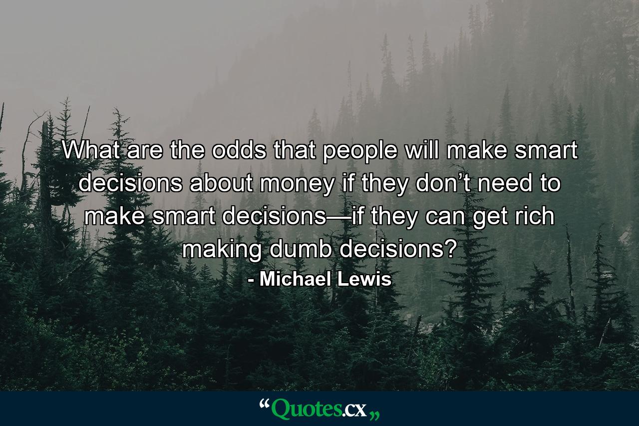 What are the odds that people will make smart decisions about money if they don’t need to make smart decisions—if they can get rich making dumb decisions? - Quote by Michael Lewis