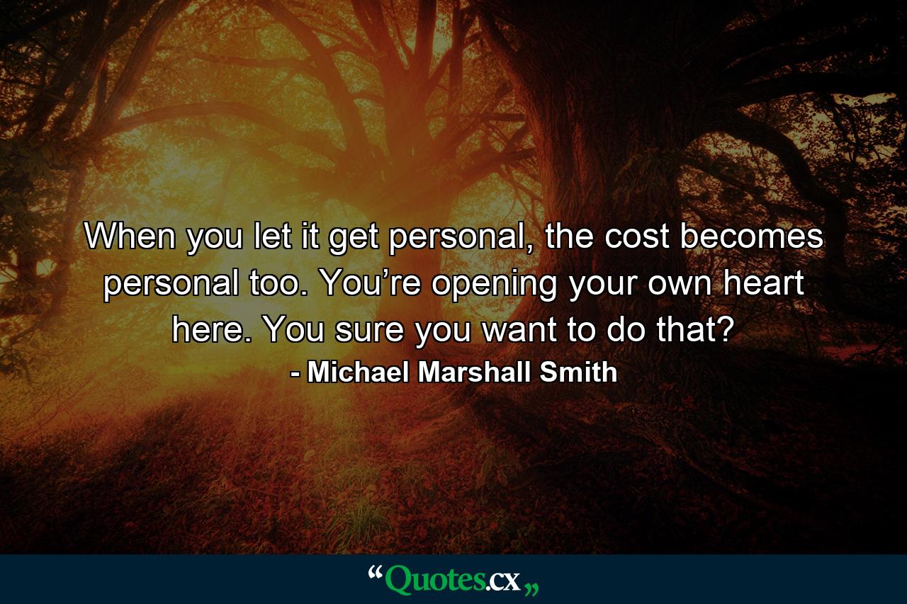 When you let it get personal, the cost becomes personal too. You’re opening your own heart here. You sure you want to do that? - Quote by Michael Marshall Smith