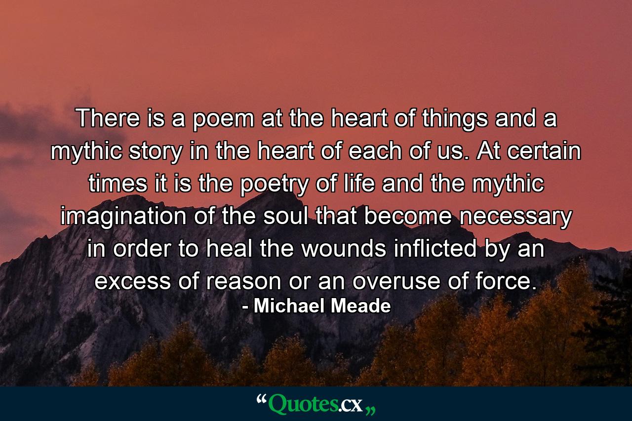 There is a poem at the heart of things and a mythic story in the heart of each of us. At certain times it is the poetry of life and the mythic imagination of the soul that become necessary in order to heal the wounds inflicted by an excess of reason or an overuse of force. - Quote by Michael Meade