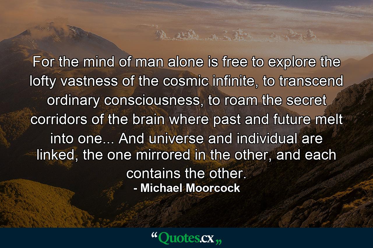 For the mind of man alone is free to explore the lofty vastness of the cosmic infinite, to transcend ordinary consciousness, to roam the secret corridors of the brain where past and future melt into one... And universe and individual are linked, the one mirrored in the other, and each contains the other. - Quote by Michael Moorcock