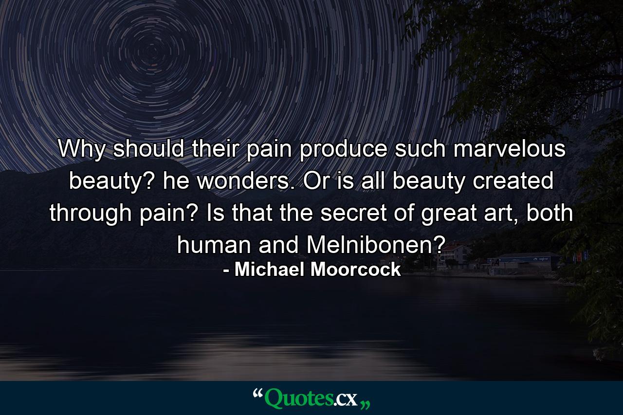 Why should their pain produce such marvelous beauty? he wonders. Or is all beauty created through pain? Is that the secret of great art, both human and Melnibonen? - Quote by Michael Moorcock