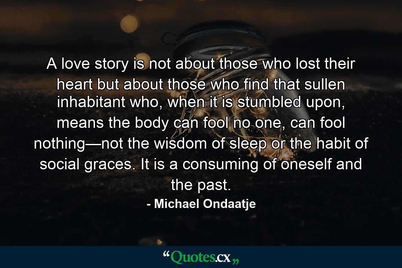 A love story is not about those who lost their heart but about those who find that sullen inhabitant who, when it is stumbled upon, means the body can fool no one, can fool nothing—not the wisdom of sleep or the habit of social graces. It is a consuming of oneself and the past. - Quote by Michael Ondaatje