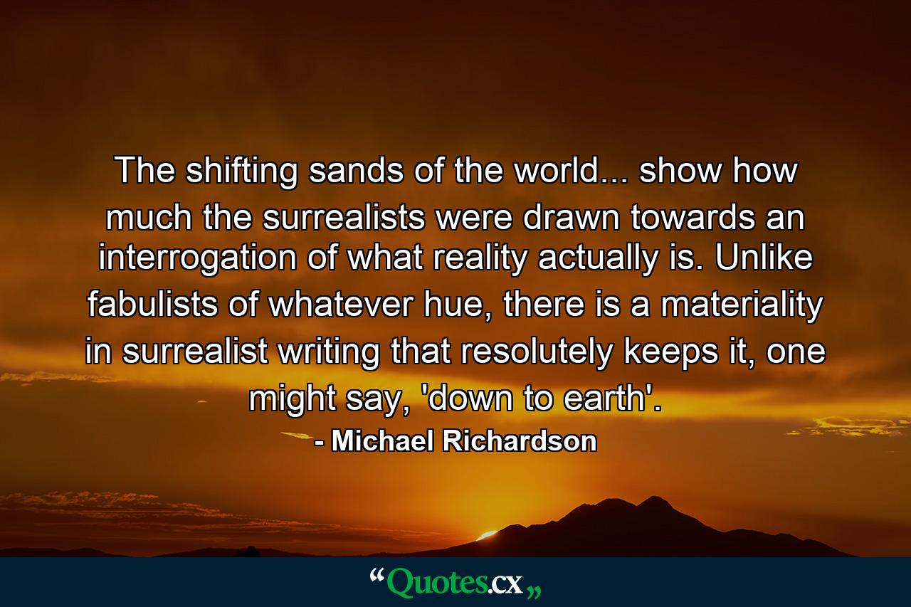 The shifting sands of the world... show how much the surrealists were drawn towards an interrogation of what reality actually is. Unlike fabulists of whatever hue, there is a materiality in surrealist writing that resolutely keeps it, one might say, 'down to earth'. - Quote by Michael Richardson