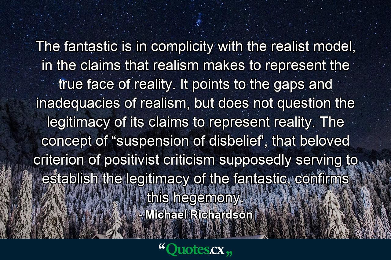 The fantastic is in complicity with the realist model, in the claims that realism makes to represent the true face of reality. It points to the gaps and inadequacies of realism, but does not question the legitimacy of its claims to represent reality. The concept of “suspension of disbelief', that beloved criterion of positivist criticism supposedly serving to establish the legitimacy of the fantastic, confirms this hegemony. - Quote by Michael Richardson