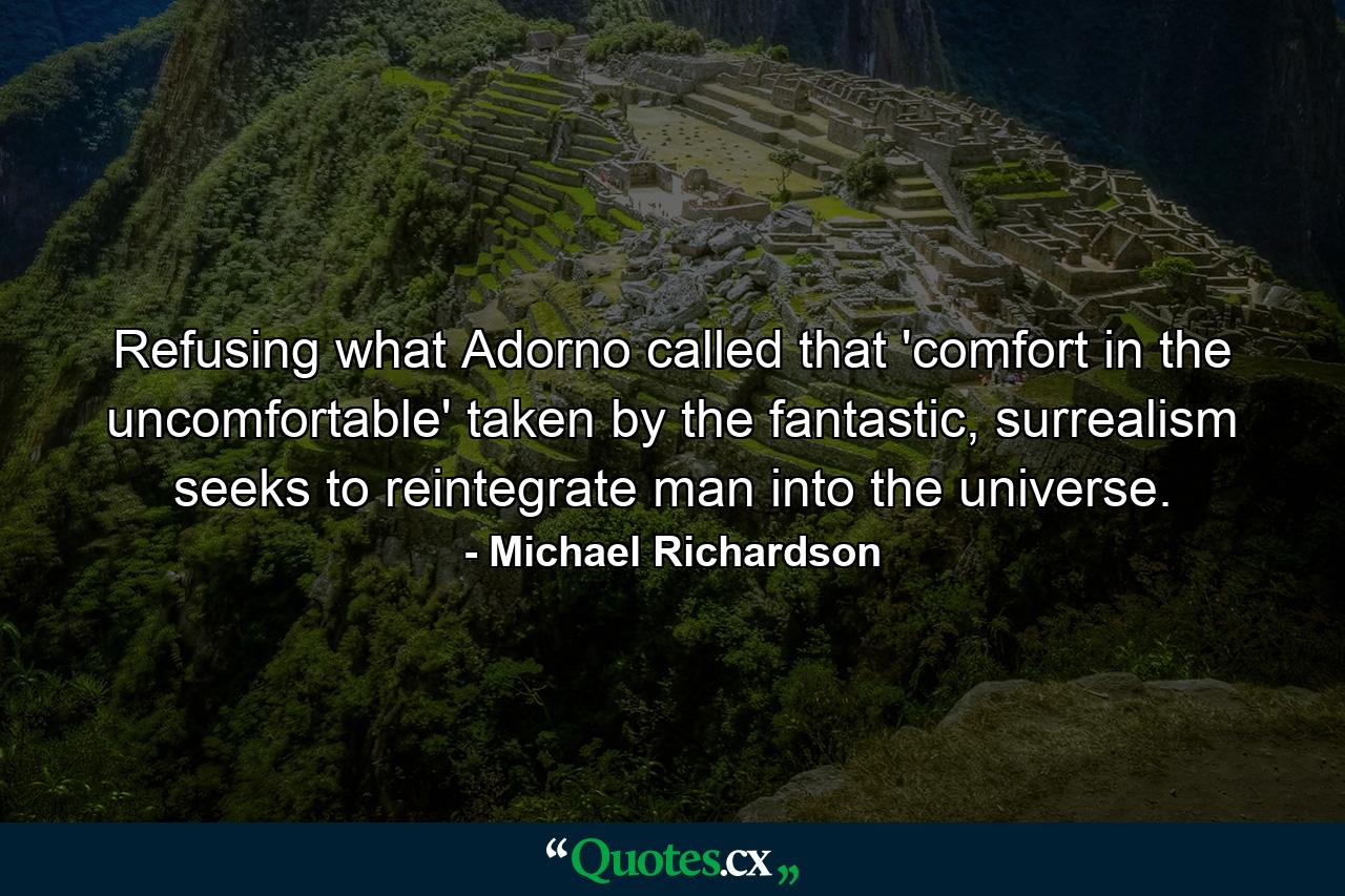 Refusing what Adorno called that 'comfort in the uncomfortable' taken by the fantastic, surrealism seeks to reintegrate man into the universe. - Quote by Michael Richardson