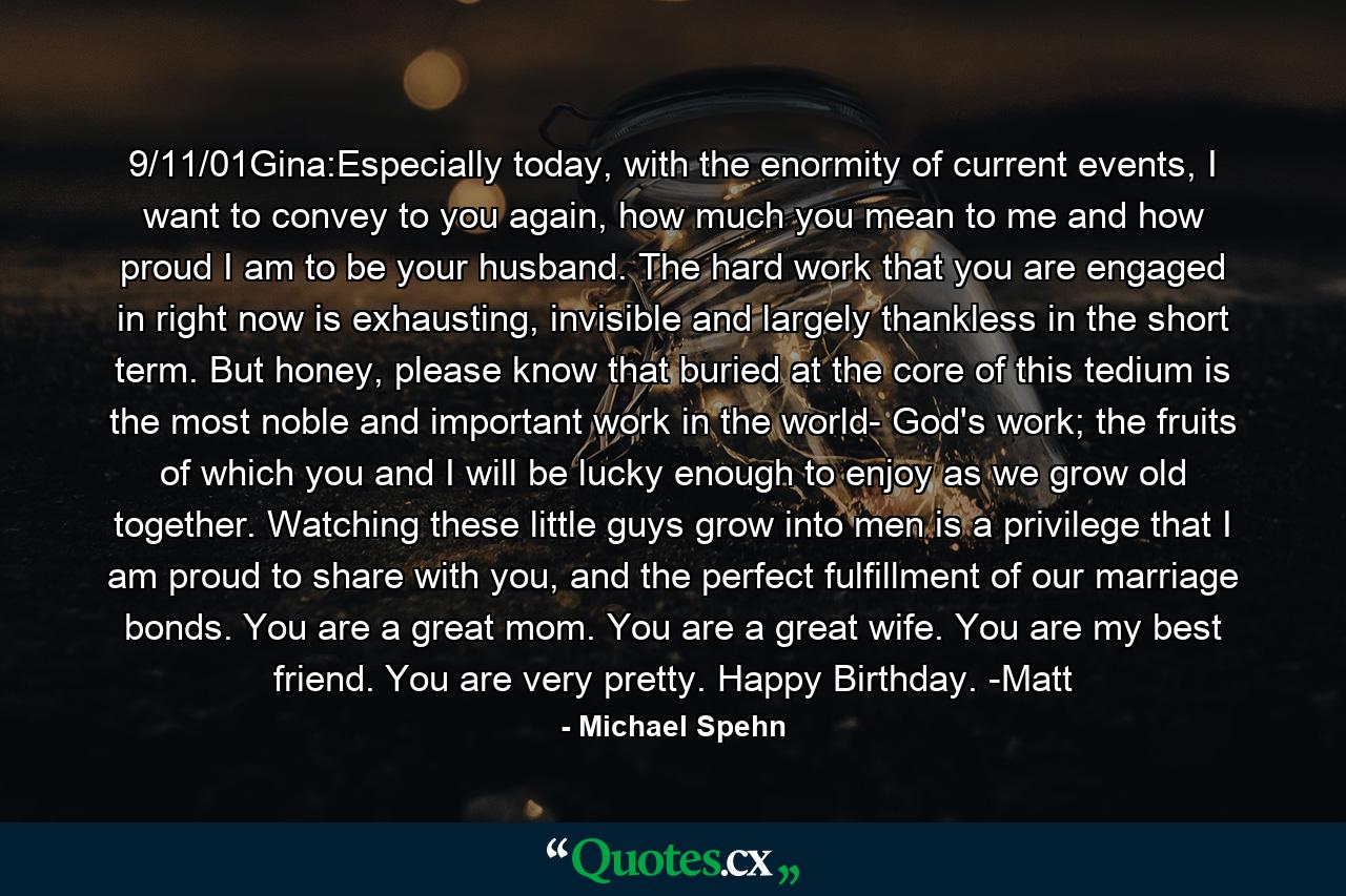 9/11/01Gina:Especially today, with the enormity of current events, I want to convey to you again, how much you mean to me and how proud I am to be your husband. The hard work that you are engaged in right now is exhausting, invisible and largely thankless in the short term. But honey, please know that buried at the core of this tedium is the most noble and important work in the world- God's work; the fruits of which you and I will be lucky enough to enjoy as we grow old together. Watching these little guys grow into men is a privilege that I am proud to share with you, and the perfect fulfillment of our marriage bonds. You are a great mom. You are a great wife. You are my best friend. You are very pretty.  Happy Birthday.  -Matt - Quote by Michael Spehn