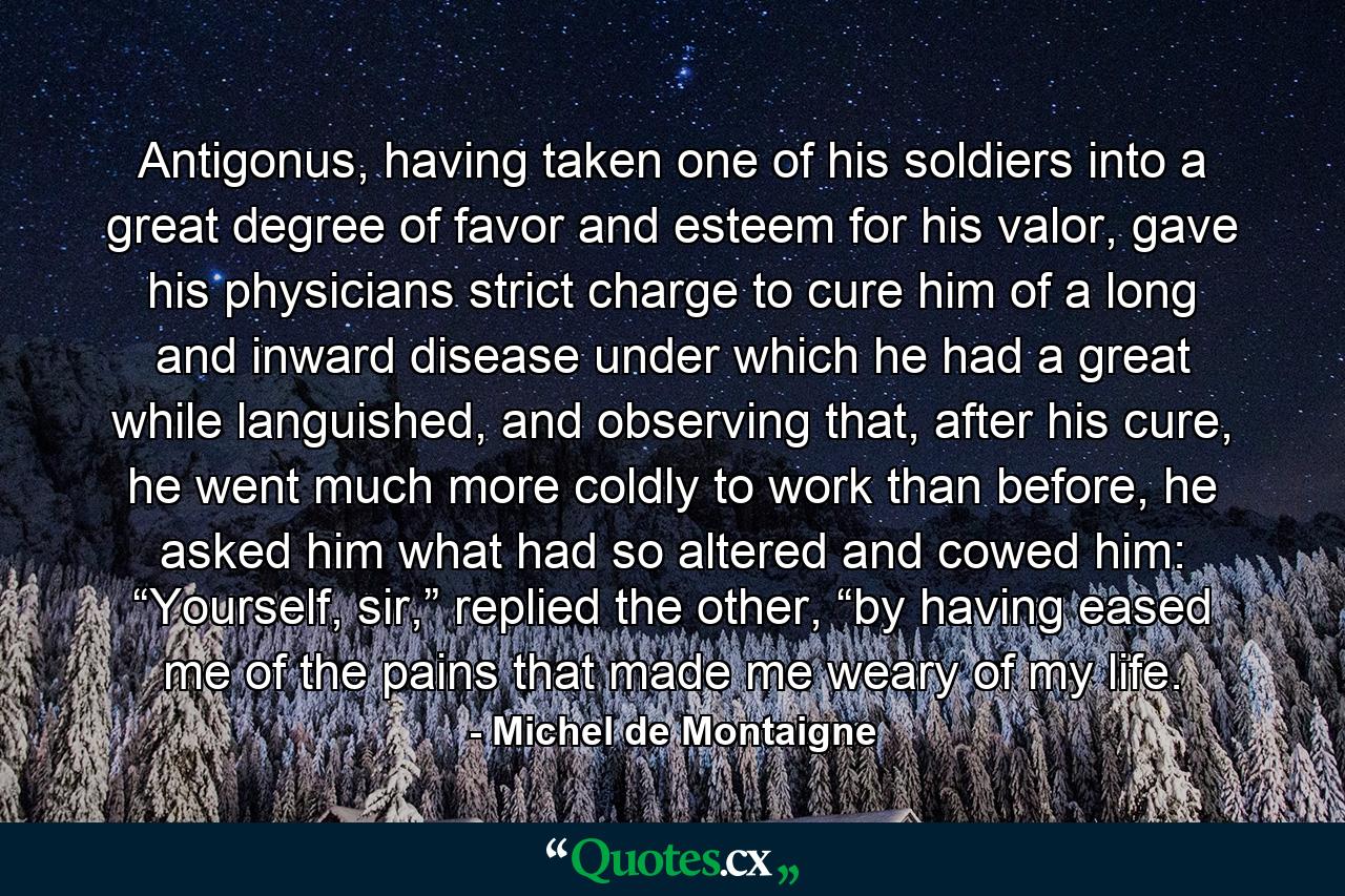 Antigonus, having taken one of his soldiers into a great degree of favor and esteem for his valor, gave his physicians strict charge to cure him of a long and inward disease under which he had a great while languished, and observing that, after his cure, he went much more coldly to work than before, he asked him what had so altered and cowed him: “Yourself, sir,” replied the other, “by having eased me of the pains that made me weary of my life. - Quote by Michel de Montaigne