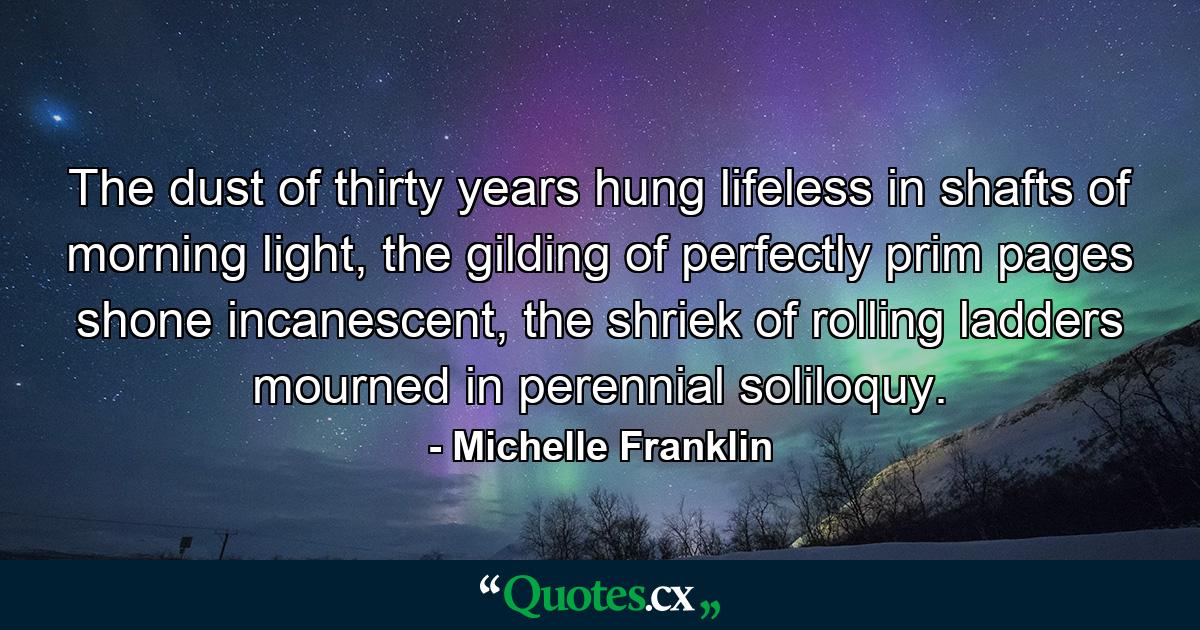 The dust of thirty years hung lifeless in shafts of morning light, the gilding of perfectly prim pages shone incanescent, the shriek of rolling ladders mourned in perennial soliloquy. - Quote by Michelle Franklin