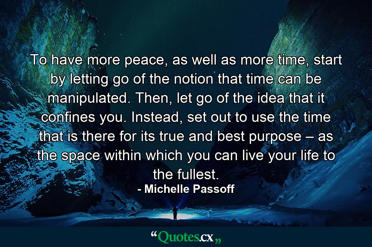 To have more peace, as well as more time, start by letting go of the notion that time can be manipulated. Then, let go of the idea that it confines you. Instead, set out to use the time that is there for its true and best purpose – as the space within which you can live your life to the fullest. - Quote by Michelle Passoff