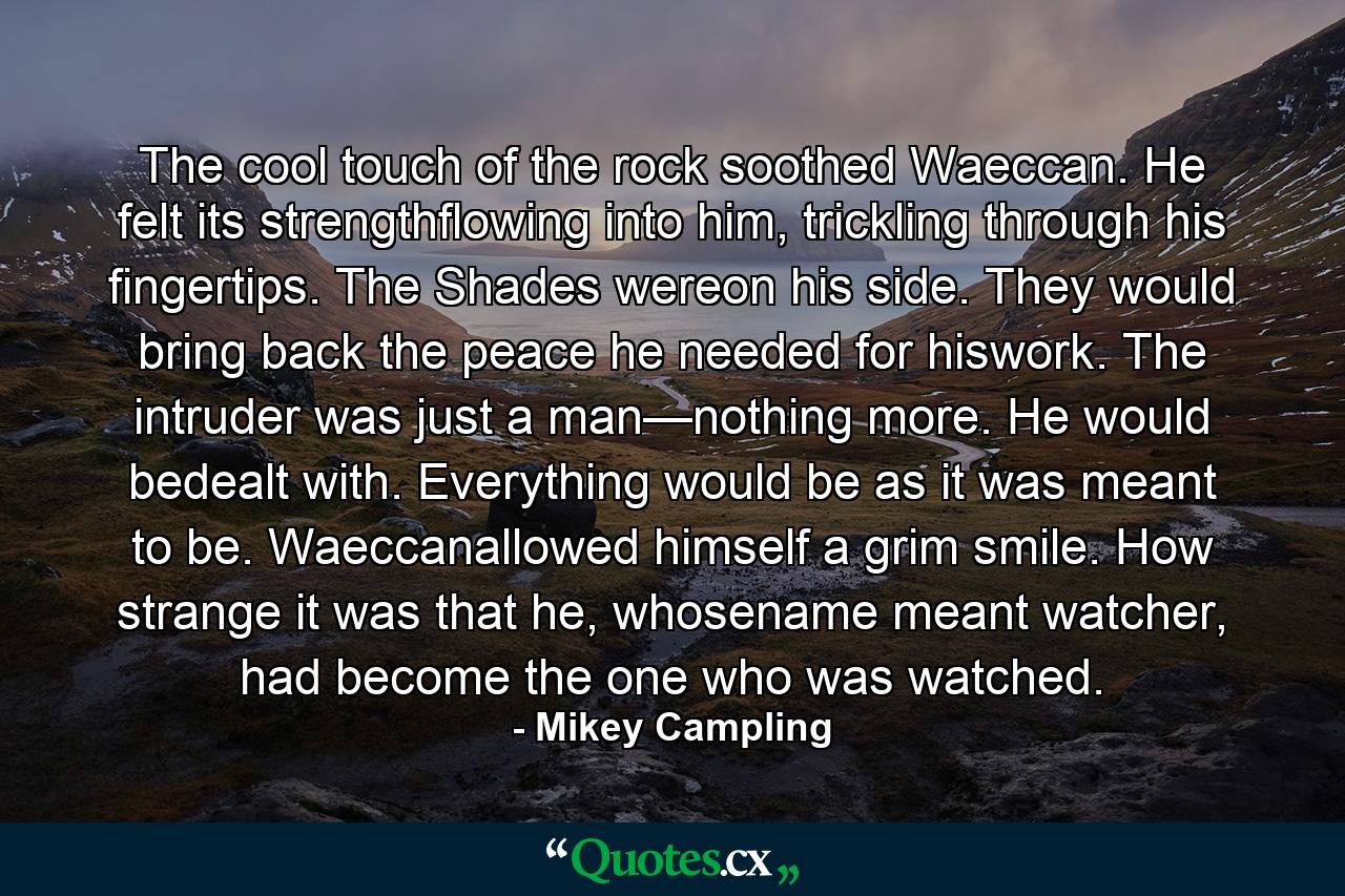 The cool touch of the rock soothed Waeccan. He felt its strengthflowing into him, trickling through his fingertips. The Shades wereon his side. They would bring back the peace he needed for hiswork. The intruder was just a man—nothing more. He would bedealt with. Everything would be as it was meant to be. Waeccanallowed himself a grim smile. How strange it was that he, whosename meant watcher, had become the one who was watched. - Quote by Mikey Campling