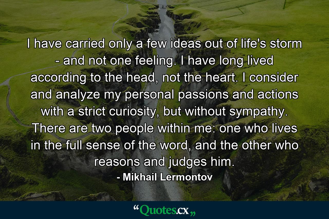 I have carried only a few ideas out of life's storm - and not one feeling. I have long lived according to the head, not the heart. I consider and analyze my personal passions and actions with a strict curiosity, but without sympathy. There are two people within me: one who lives in the full sense of the word, and the other who reasons and judges him. - Quote by Mikhail Lermontov