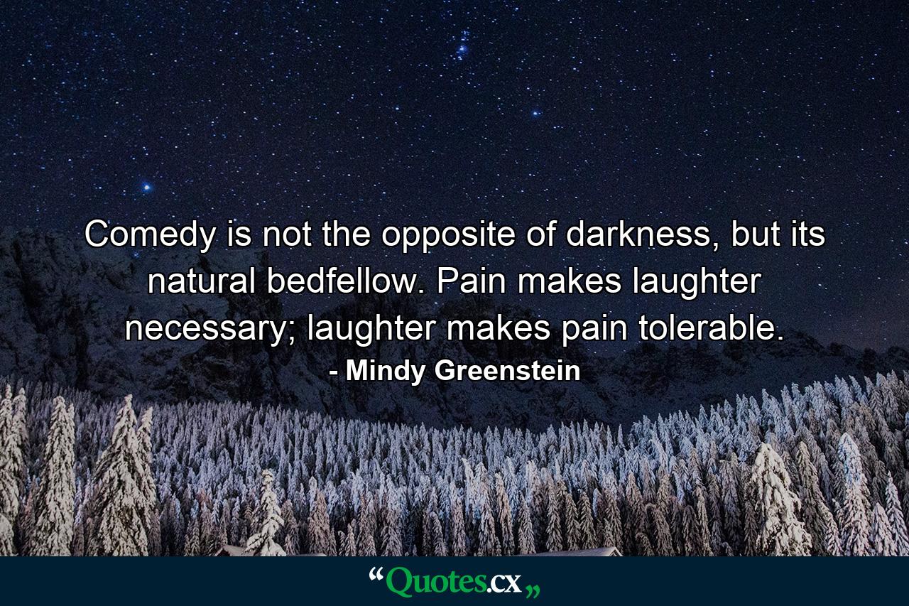 Comedy is not the opposite of darkness, but its natural bedfellow. Pain makes laughter necessary; laughter makes pain tolerable. - Quote by Mindy Greenstein