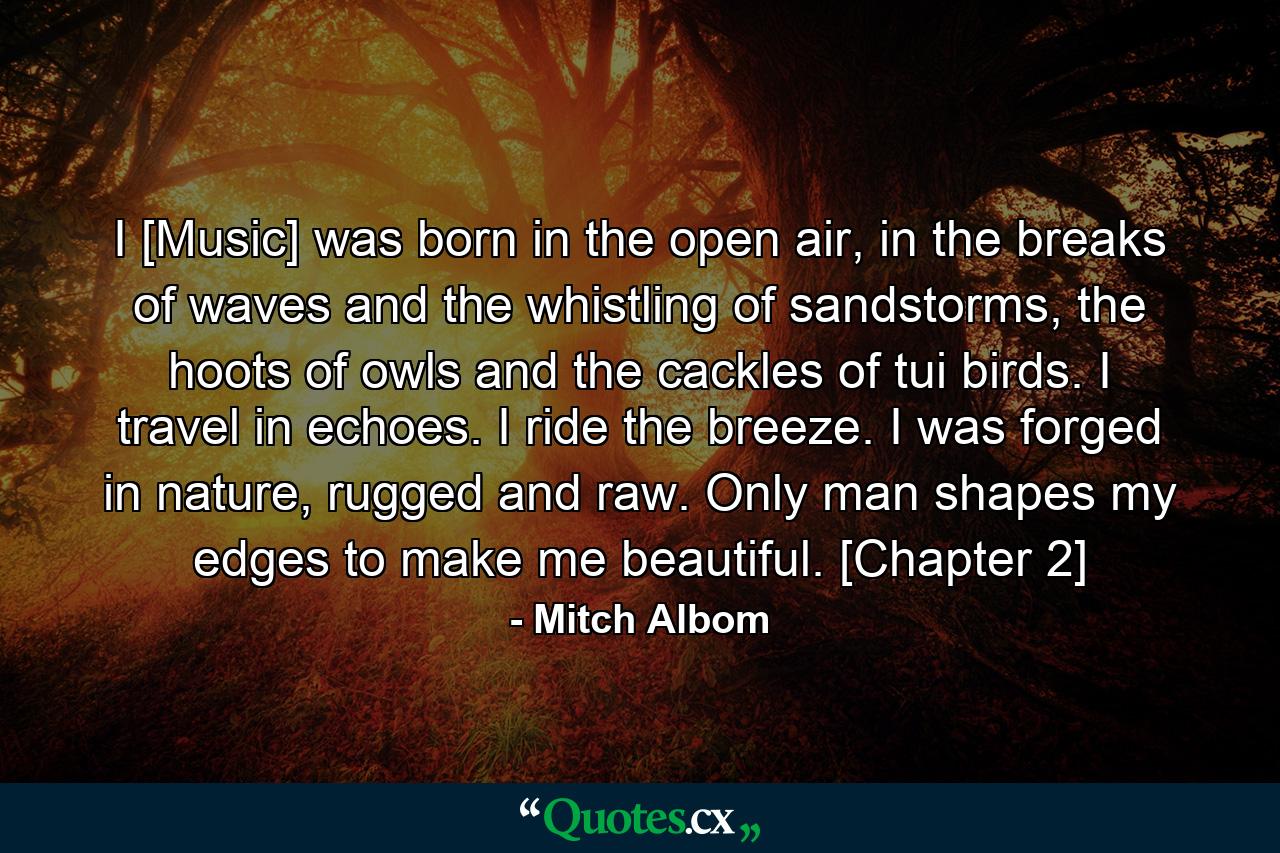 I [Music] was born in the open air, in the breaks of waves and the whistling of sandstorms, the hoots of owls and the cackles of tui birds. I travel in echoes. I ride the breeze. I was forged in nature, rugged and raw. Only man shapes my edges to make me beautiful. [Chapter 2] - Quote by Mitch Albom