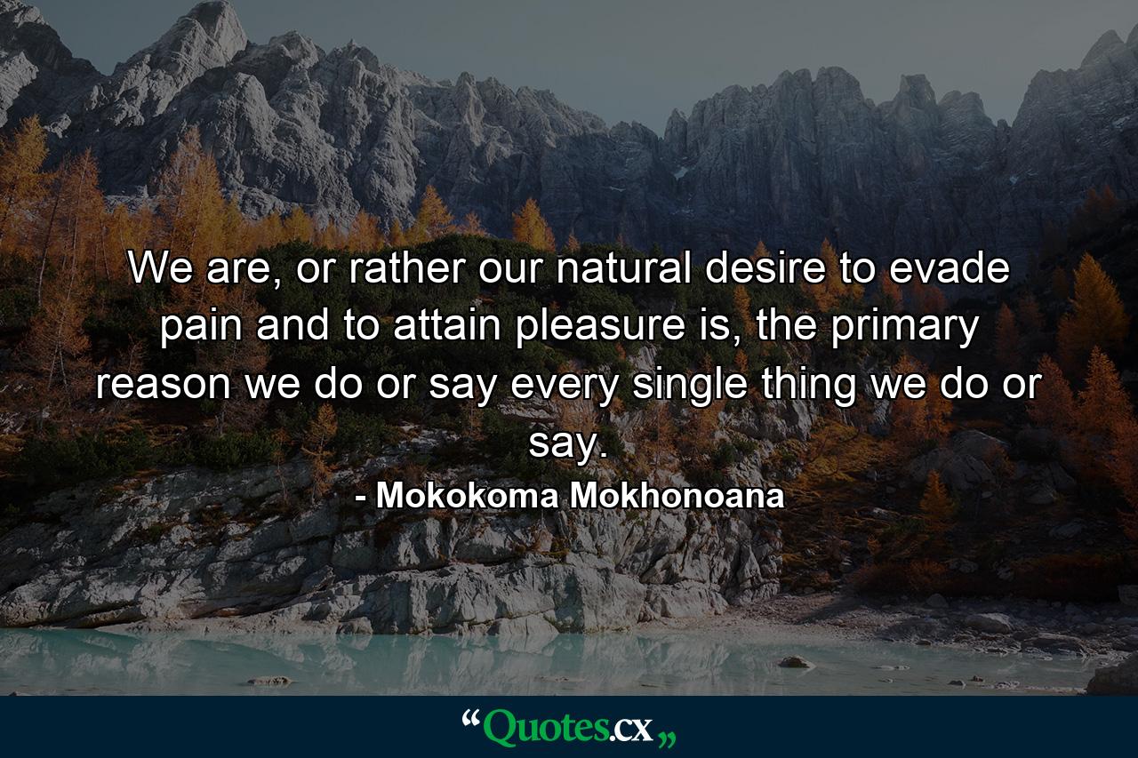 We are, or rather our natural desire to evade pain and to attain pleasure is, the primary reason we do or say every single thing we do or say. - Quote by Mokokoma Mokhonoana