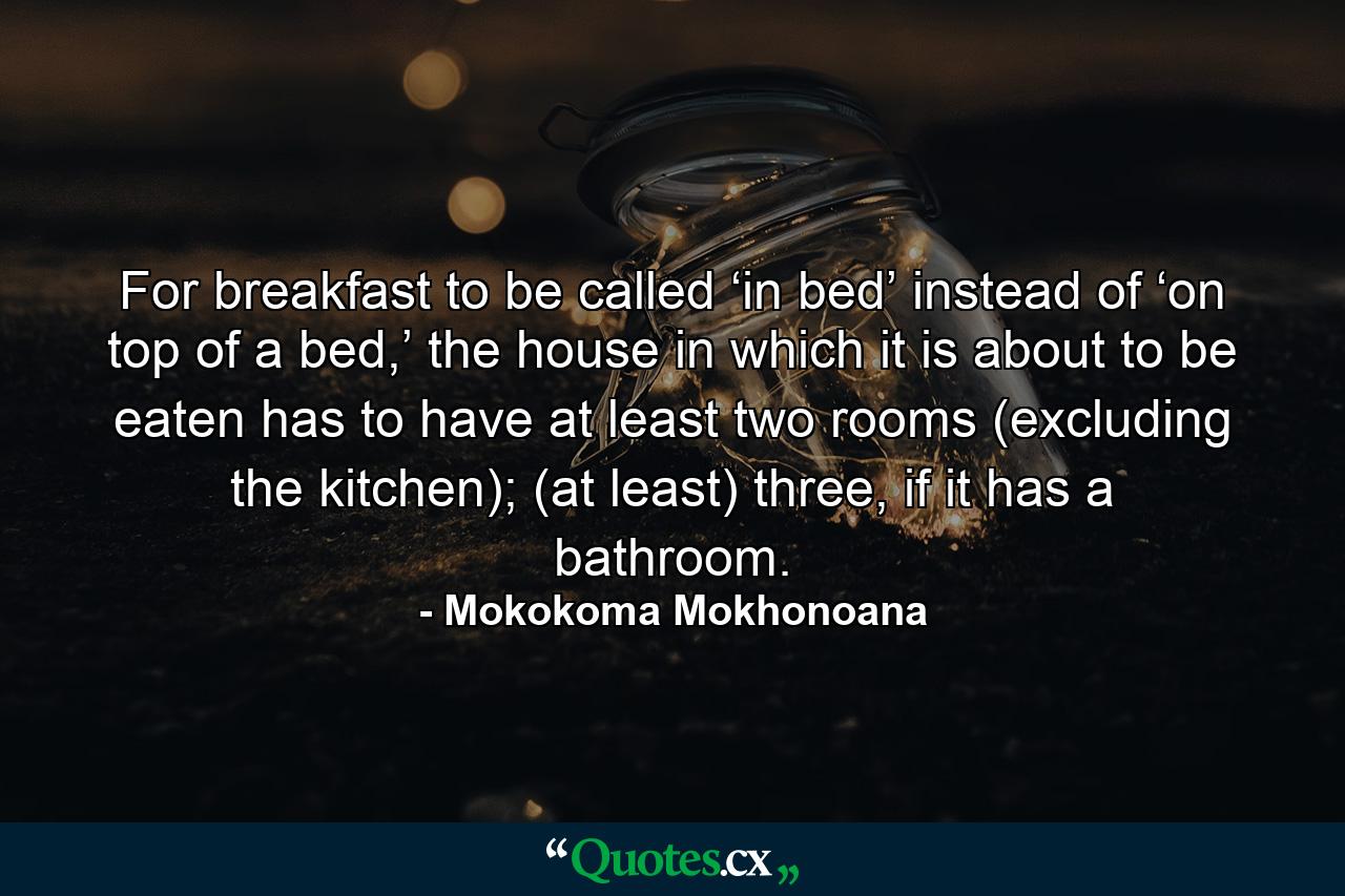 For breakfast to be called ‘in bed’ instead of ‘on top of a bed,’ the house in which it is about to be eaten has to have at least two rooms (excluding the kitchen); (at least) three, if it has a bathroom. - Quote by Mokokoma Mokhonoana