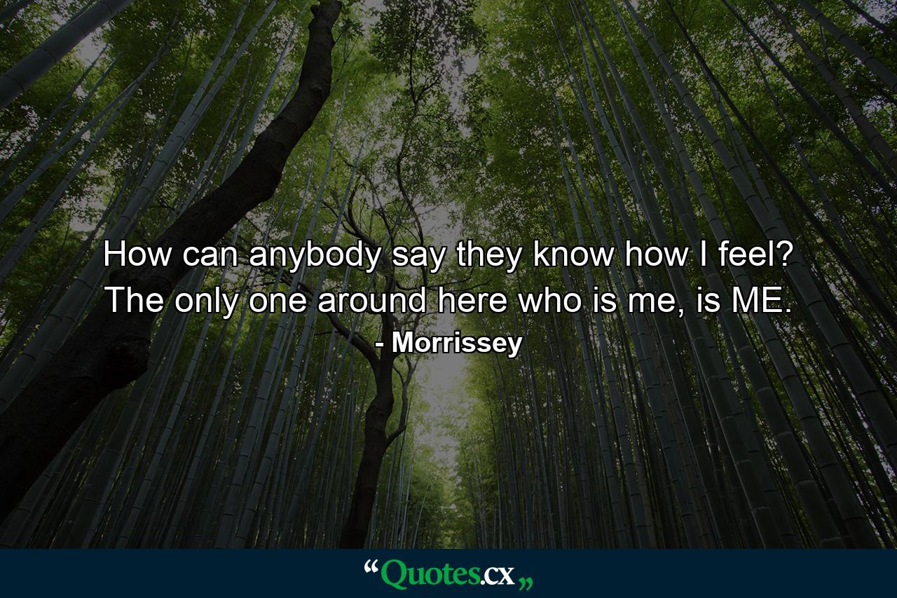 How can anybody say they know how I feel? The only one around here who is me, is ME. - Quote by Morrissey