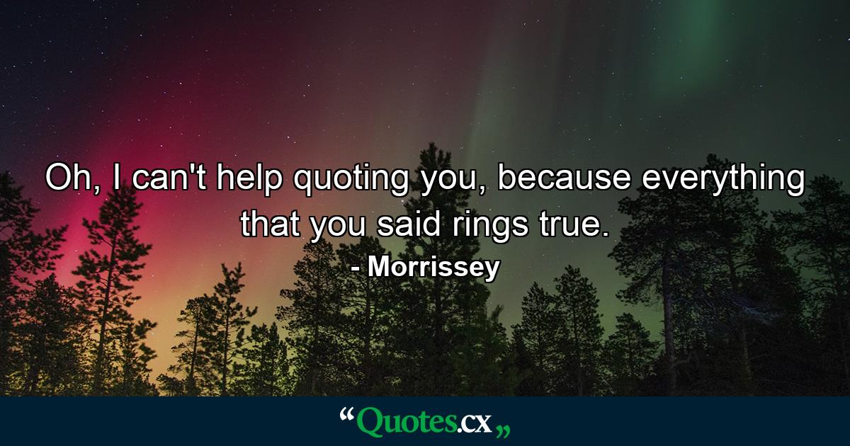 Oh, I can't help quoting you, because everything that you said rings true. - Quote by Morrissey