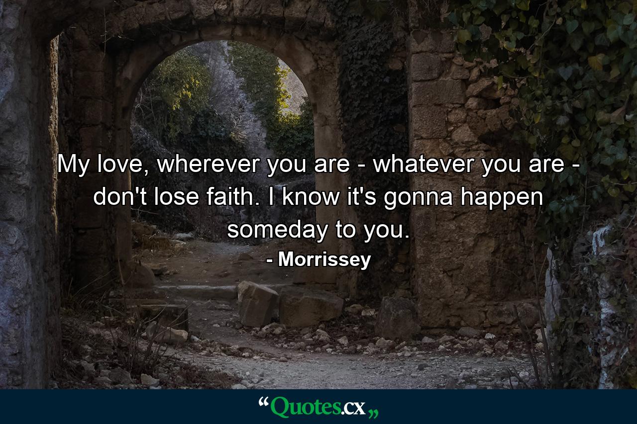 My love, wherever you are - whatever you are - don't lose faith. I know it's gonna happen someday to you. - Quote by Morrissey