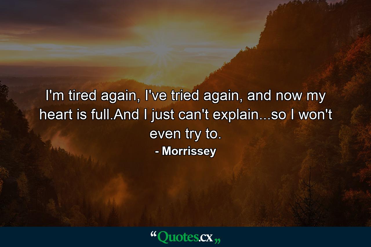 I'm tired again, I've tried again, and now my heart is full.And I just can't explain...so I won't even try to. - Quote by Morrissey