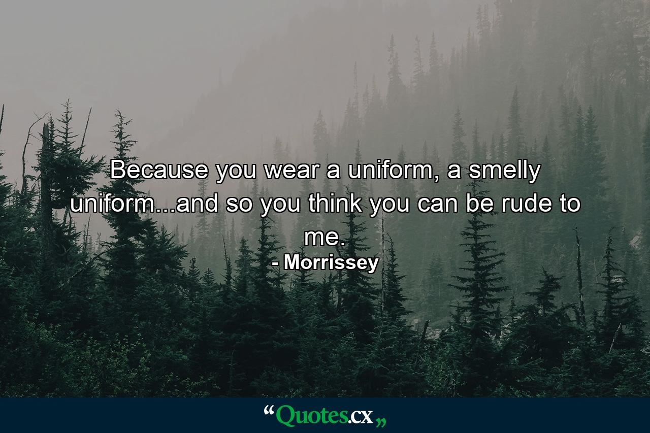 Because you wear a uniform, a smelly uniform...and so you think you can be rude to me. - Quote by Morrissey