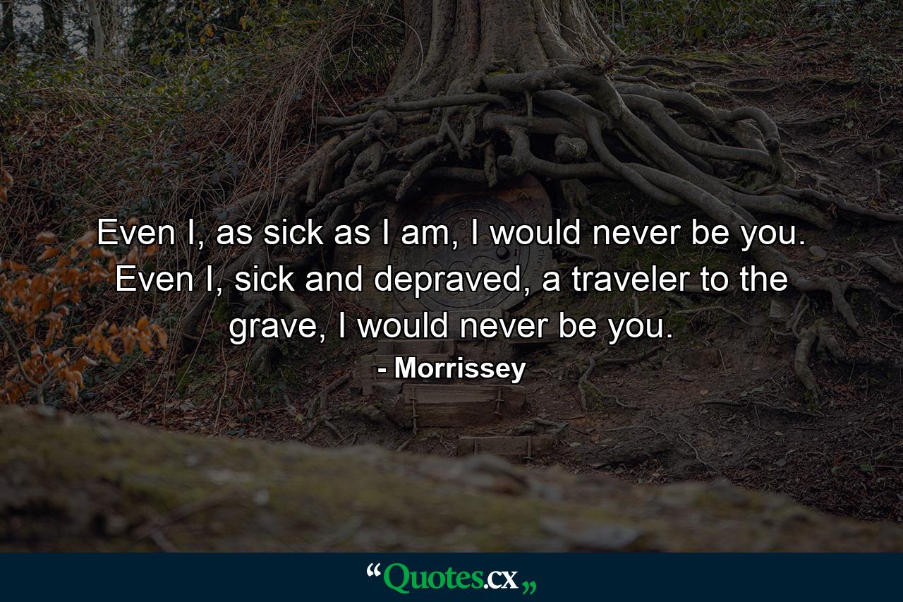 Even I, as sick as I am, I would never be you. Even I, sick and depraved, a traveler to the grave, I would never be you. - Quote by Morrissey