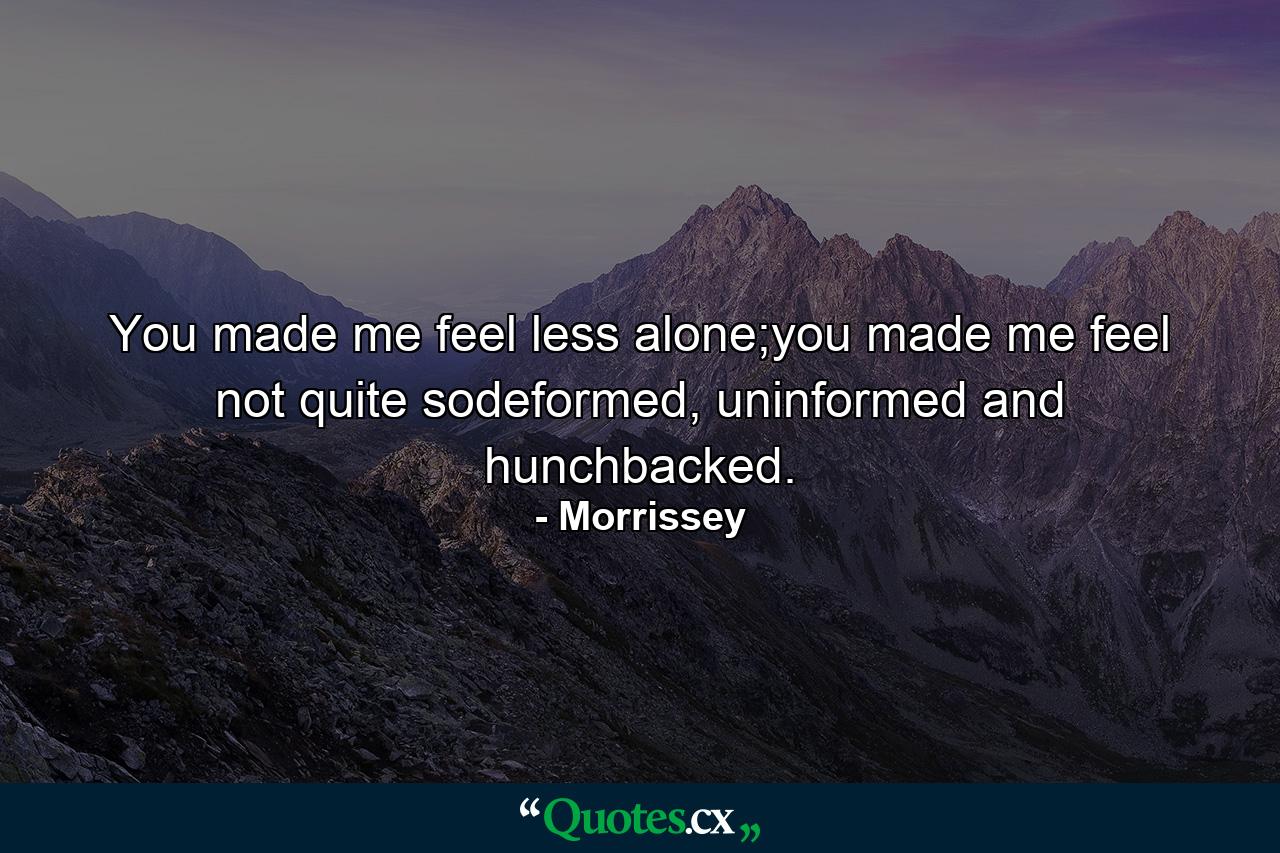 You made me feel less alone;you made me feel not quite sodeformed, uninformed and hunchbacked. - Quote by Morrissey