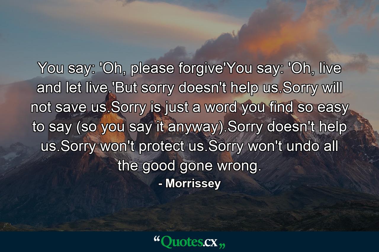 You say: 'Oh, please forgive'You say: 'Oh, live and let live.'But sorry doesn't help us.Sorry will not save us.Sorry is just a word you find so easy to say (so you say it anyway).Sorry doesn't help us.Sorry won't protect us.Sorry won't undo all the good gone wrong. - Quote by Morrissey