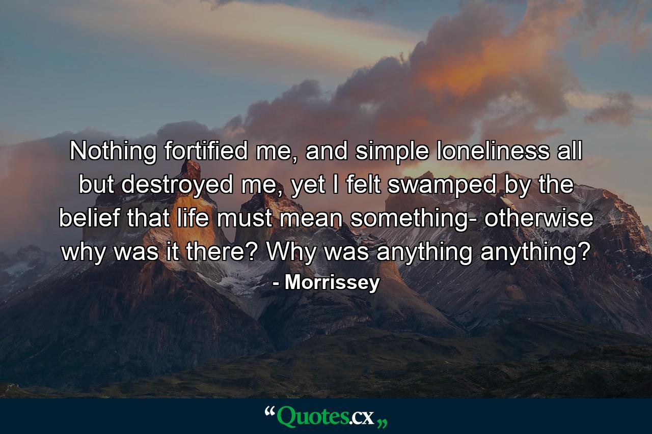 Nothing fortified me, and simple loneliness all but destroyed me, yet I felt swamped by the belief that life must mean something- otherwise why was it there? Why was anything anything? - Quote by Morrissey