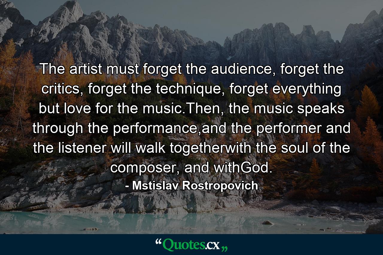 The artist must forget the audience, forget the critics, forget the technique, forget everything but love for the music.Then, the music speaks through the performance,and the performer and the listener will walk togetherwith the soul of the composer, and withGod. - Quote by Mstislav Rostropovich