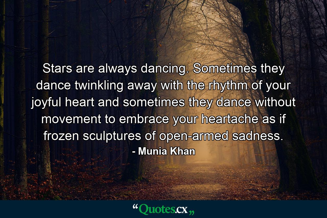 Stars are always dancing. Sometimes they dance twinkling away with the rhythm of your joyful heart and sometimes they dance without movement to embrace your heartache as if frozen sculptures of open-armed sadness. - Quote by Munia Khan