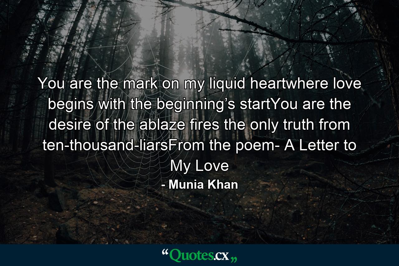 You are the mark on my liquid heartwhere love begins with the beginning’s startYou are the desire of the ablaze fires the only truth from ten-thousand-liarsFrom the poem- A Letter to My Love - Quote by Munia Khan