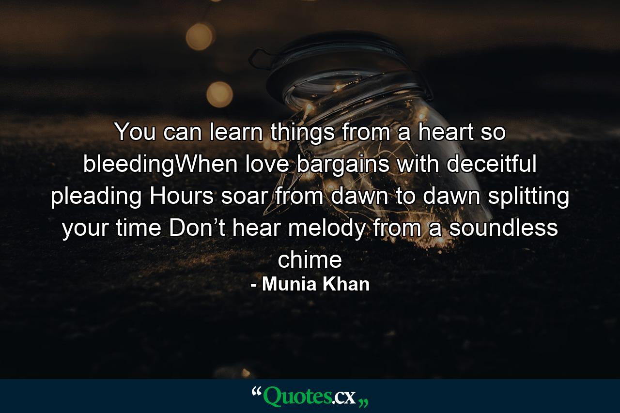 You can learn things from a heart so bleedingWhen love bargains with deceitful pleading Hours soar from dawn to dawn splitting your time Don’t hear melody from a soundless chime - Quote by Munia Khan