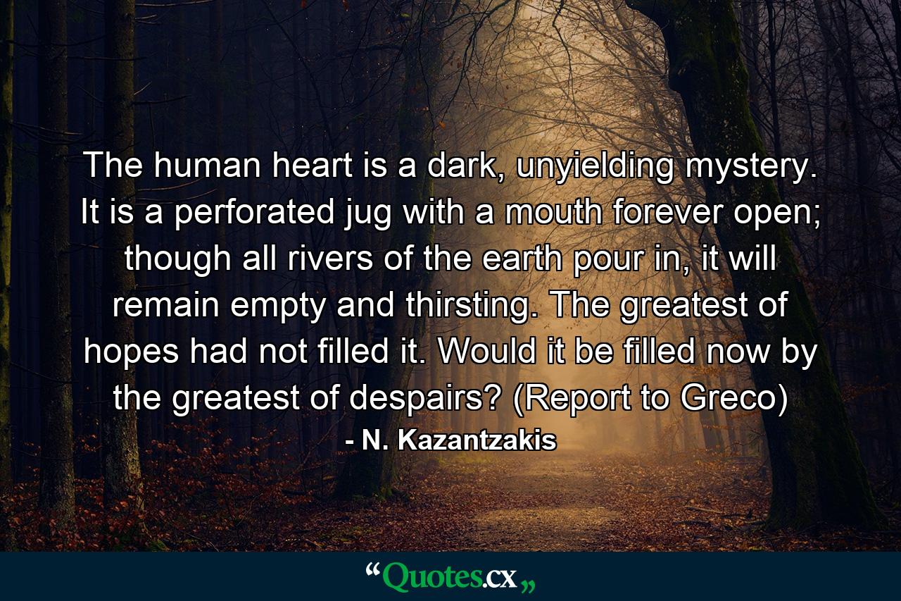 The human heart is a dark, unyielding mystery. It is a perforated jug with a mouth forever open; though all rivers of the earth pour in, it will remain empty and thirsting. The greatest of hopes had not filled it. Would it be filled now by the greatest of despairs? (Report to Greco) - Quote by N. Kazantzakis