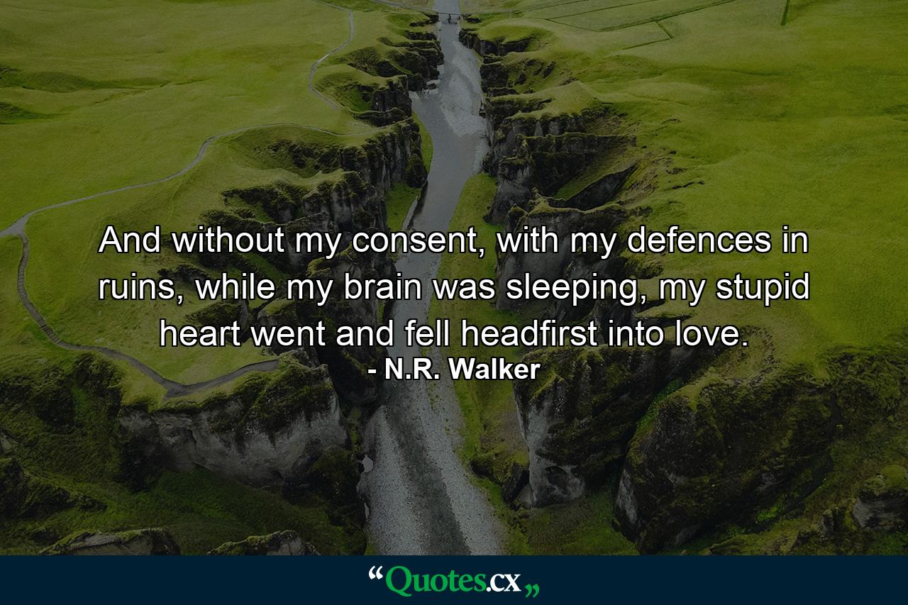 And without my consent, with my defences in ruins, while my brain was sleeping, my stupid heart went and fell headfirst into love. - Quote by N.R. Walker