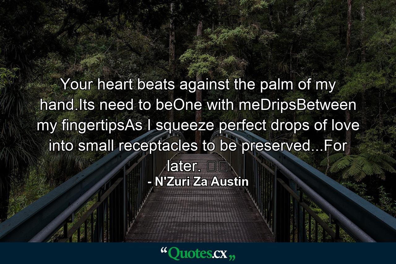 Your heart beats against the palm of my hand.Its need to beOne with meDripsBetween my fingertipsAs I squeeze perfect drops of love into small receptacles to be preserved...For later. ☕️ - Quote by N'Zuri Za Austin