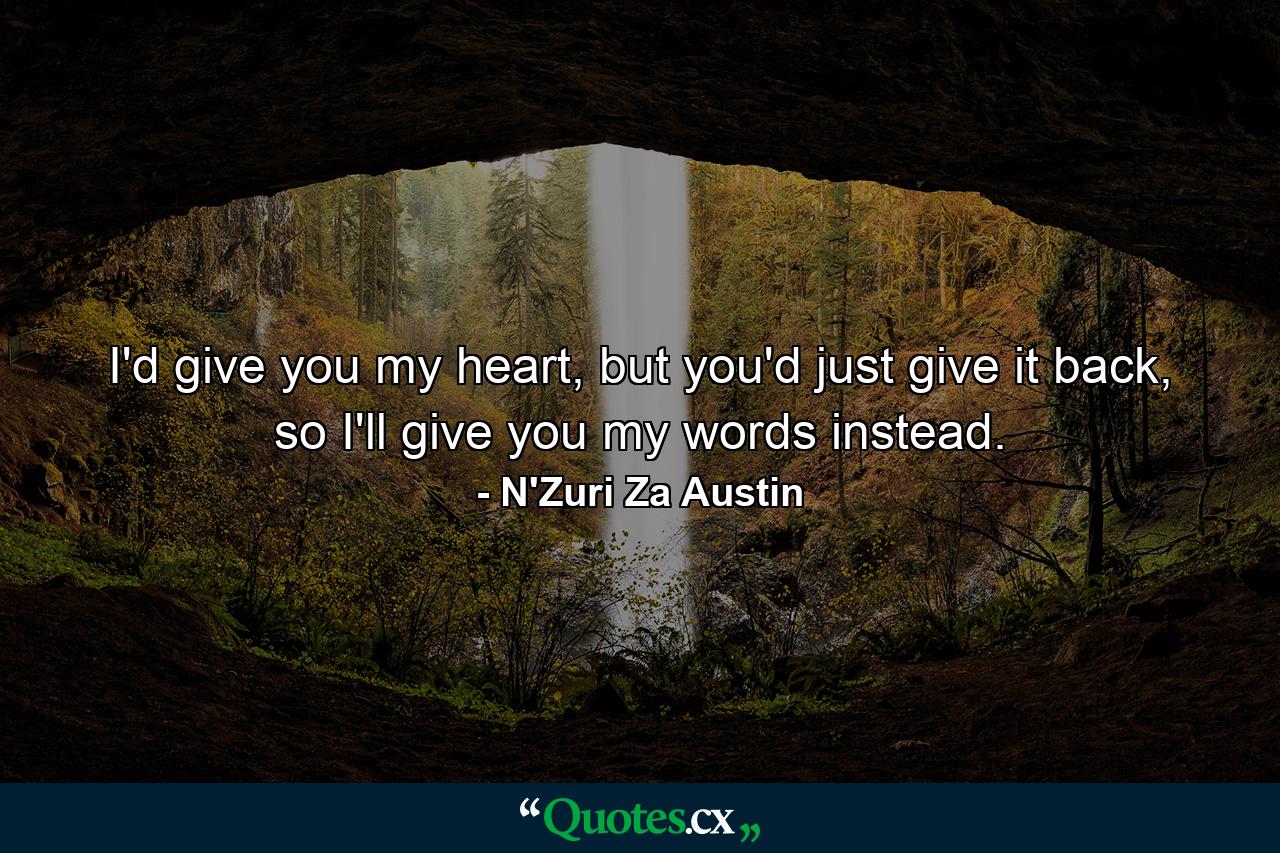 I'd give you my heart, but you'd just give it back, so I'll give you my words instead. - Quote by N'Zuri Za Austin