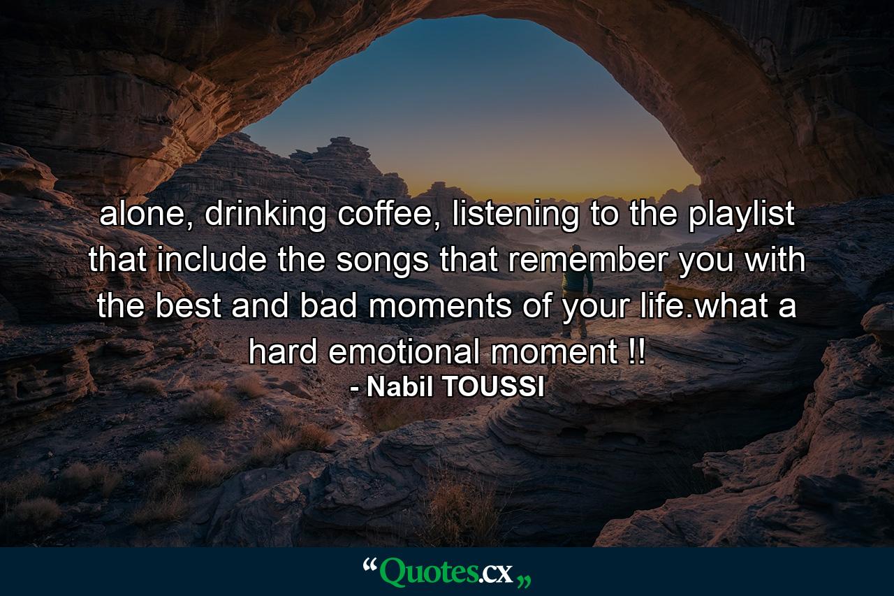 alone, drinking coffee, listening to the playlist that include the songs that remember you with the best and bad moments of your life.what a hard emotional moment !! - Quote by Nabil TOUSSI