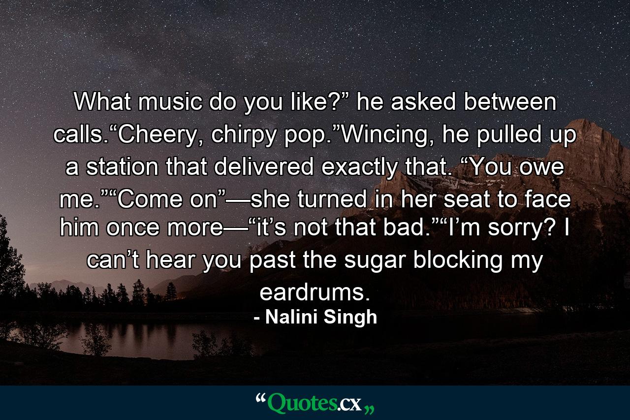 What music do you like?” he asked between calls.“Cheery, chirpy pop.”Wincing, he pulled up a station that delivered exactly that. “You owe me.”“Come on”—she turned in her seat to face him once more—“it’s not that bad.”“I’m sorry? I can’t hear you past the sugar blocking my eardrums. - Quote by Nalini Singh