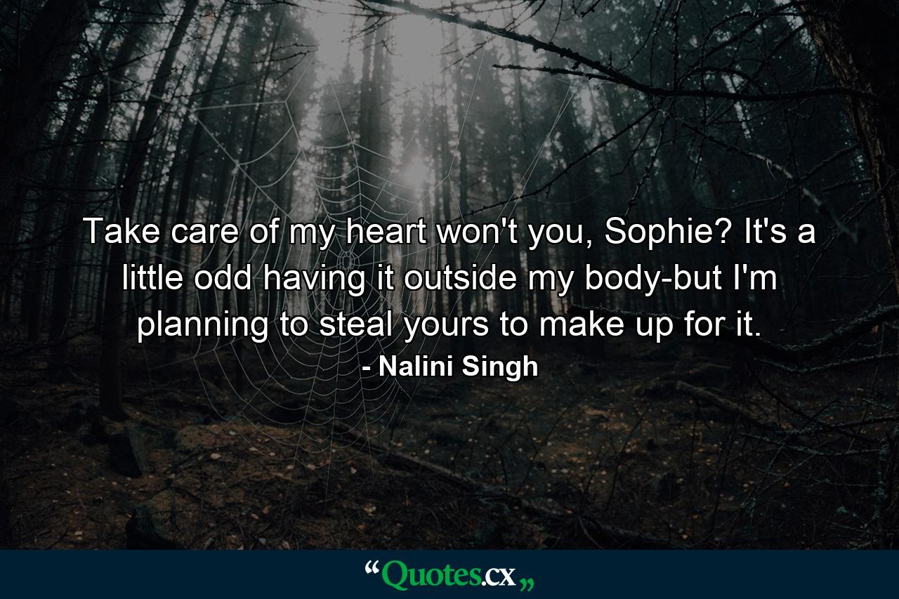 Take care of my heart won't you, Sophie? It's a little odd having it outside my body-but I'm planning to steal yours to make up for it. - Quote by Nalini Singh