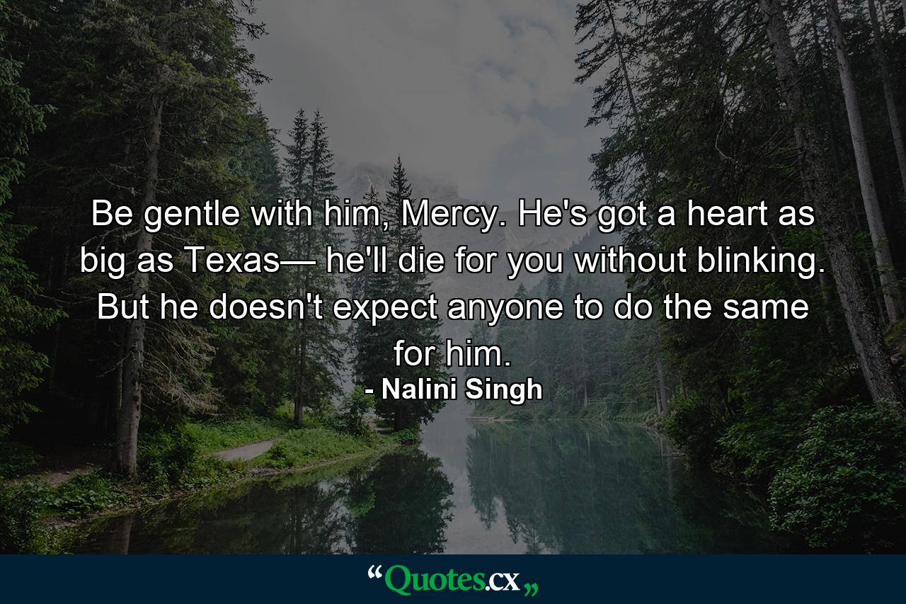 Be gentle with him, Mercy. He's got a heart as big as Texas— he'll die for you without blinking. But he doesn't expect anyone to do the same for him. - Quote by Nalini Singh