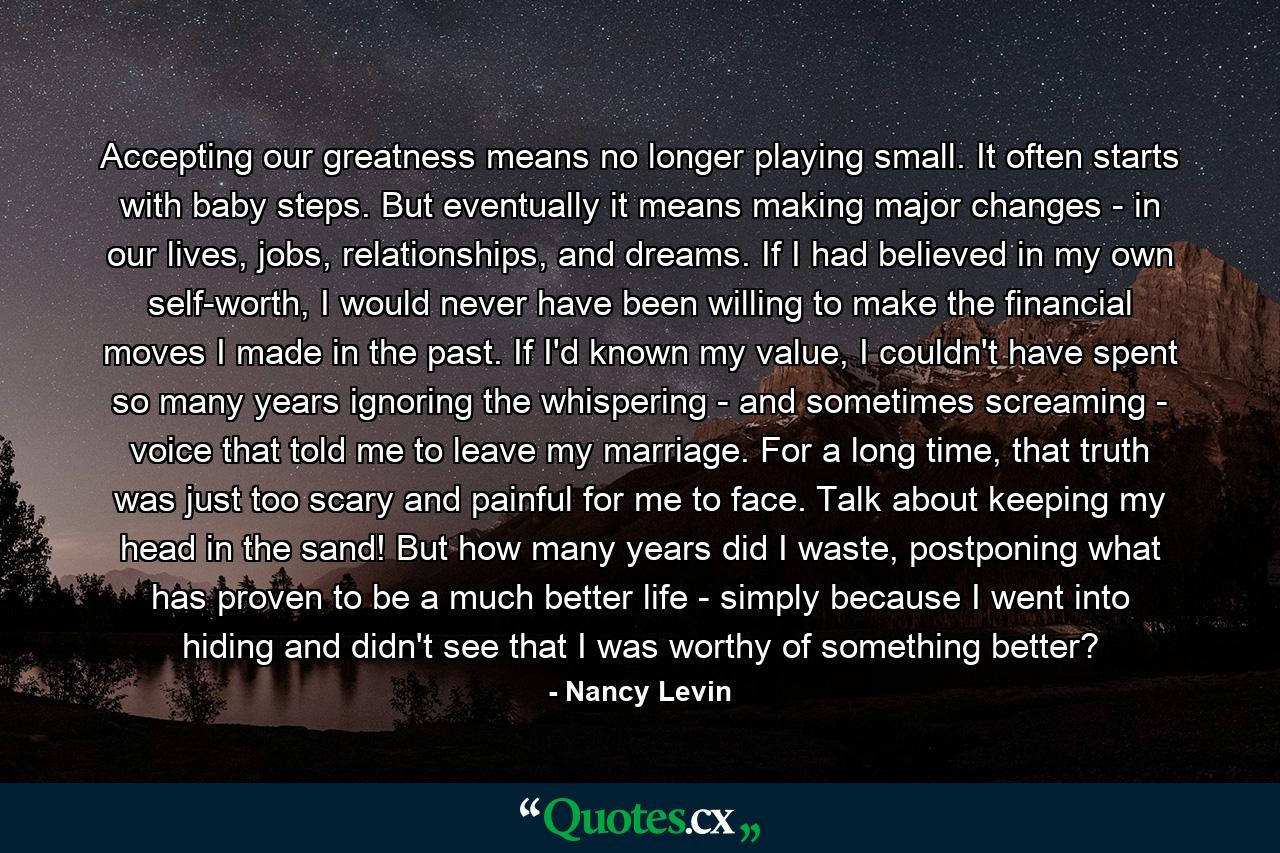 Accepting our greatness means no longer playing small. It often starts with baby steps. But eventually it means making major changes - in our lives, jobs, relationships, and dreams. If I had believed in my own self-worth, I would never have been willing to make the financial moves I made in the past. If I'd known my value, I couldn't have spent so many years ignoring the whispering - and sometimes screaming - voice that told me to leave my marriage. For a long time, that truth was just too scary and painful for me to face. Talk about keeping my head in the sand! But how many years did I waste, postponing what has proven to be a much better life - simply because I went into hiding and didn't see that I was worthy of something better? - Quote by Nancy Levin