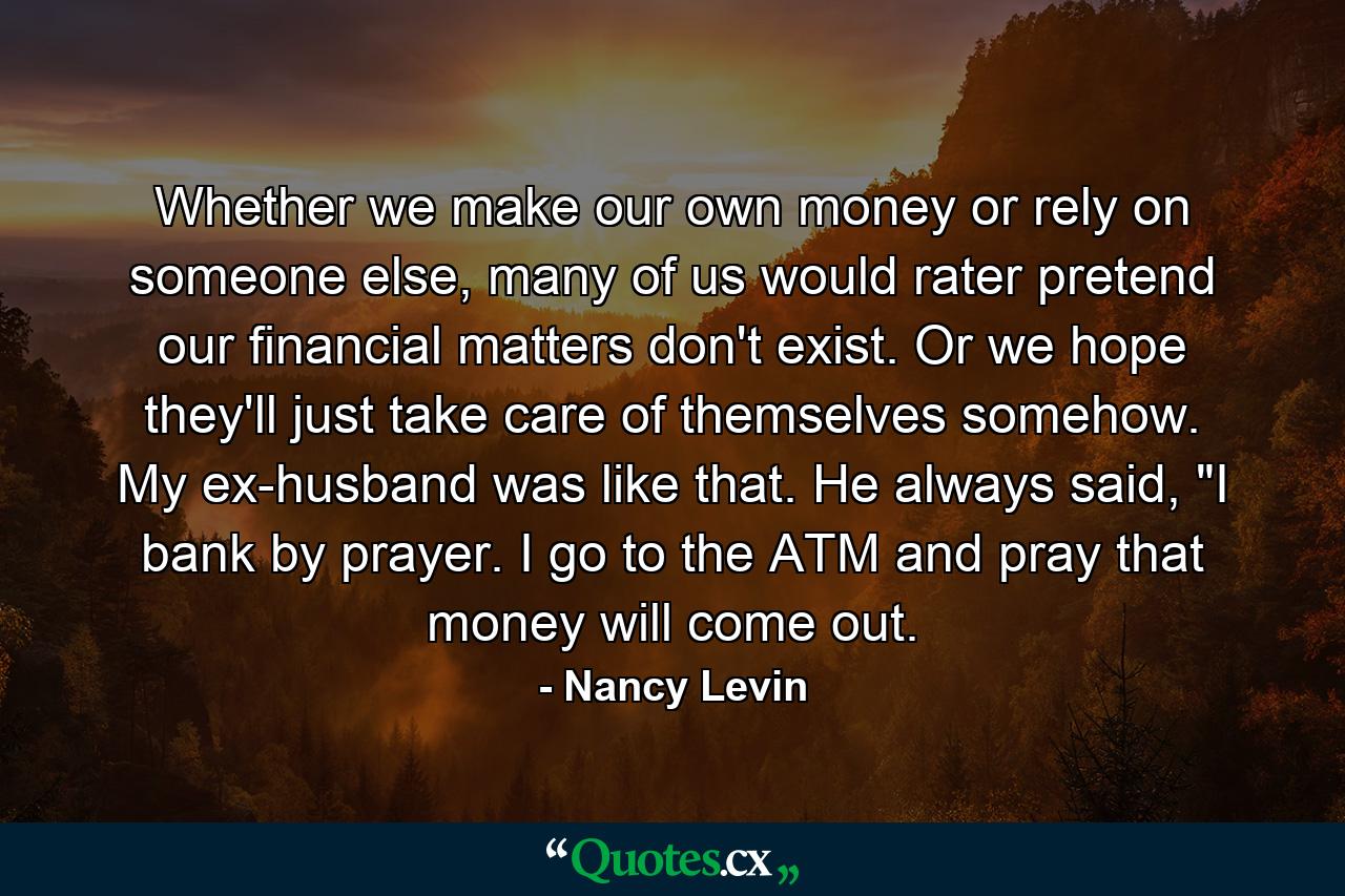 Whether we make our own money or rely on someone else, many of us would rater pretend our financial matters don't exist. Or we hope they'll just take care of themselves somehow. My ex-husband was like that. He always said, 