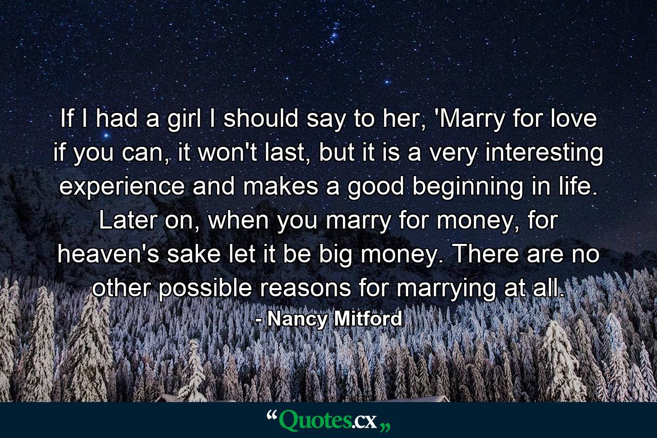 If I had a girl I should say to her, 'Marry for love if you can, it won't last, but it is a very interesting experience and makes a good beginning in life. Later on, when you marry for money, for heaven's sake let it be big money. There are no other possible reasons for marrying at all. - Quote by Nancy Mitford