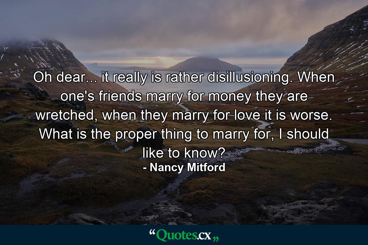 Oh dear... it really is rather disillusioning. When one's friends marry for money they are wretched, when they marry for love it is worse. What is the proper thing to marry for, I should like to know? - Quote by Nancy Mitford