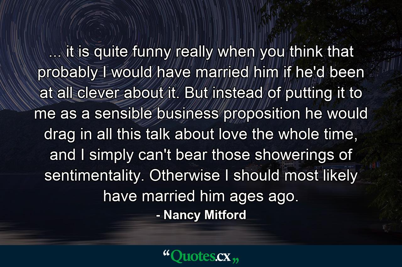 ... it is quite funny really when you think that probably I would have married him if he'd been at all clever about it. But instead of putting it to me as a sensible business proposition he would drag in all this talk about love the whole time, and I simply can't bear those showerings of sentimentality. Otherwise I should most likely have married him ages ago. - Quote by Nancy Mitford