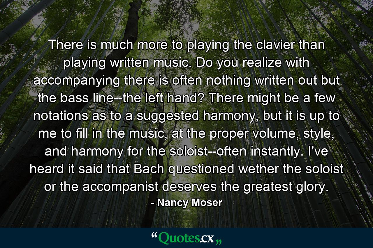 There is much more to playing the clavier than playing written music. Do you realize with accompanying there is often nothing written out but the bass line--the left hand? There might be a few notations as to a suggested harmony, but it is up to me to fill in the music, at the proper volume, style, and harmony for the soloist--often instantly. I've heard it said that Bach questioned wether the soloist or the accompanist deserves the greatest glory. - Quote by Nancy Moser