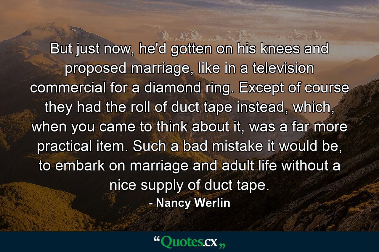 But just now, he'd gotten on his knees and proposed marriage, like in a television commercial for a diamond ring. Except of course they had the roll of duct tape instead, which, when you came to think about it, was a far more practical item. Such a bad mistake it would be, to embark on marriage and adult life without a nice supply of duct tape. - Quote by Nancy Werlin