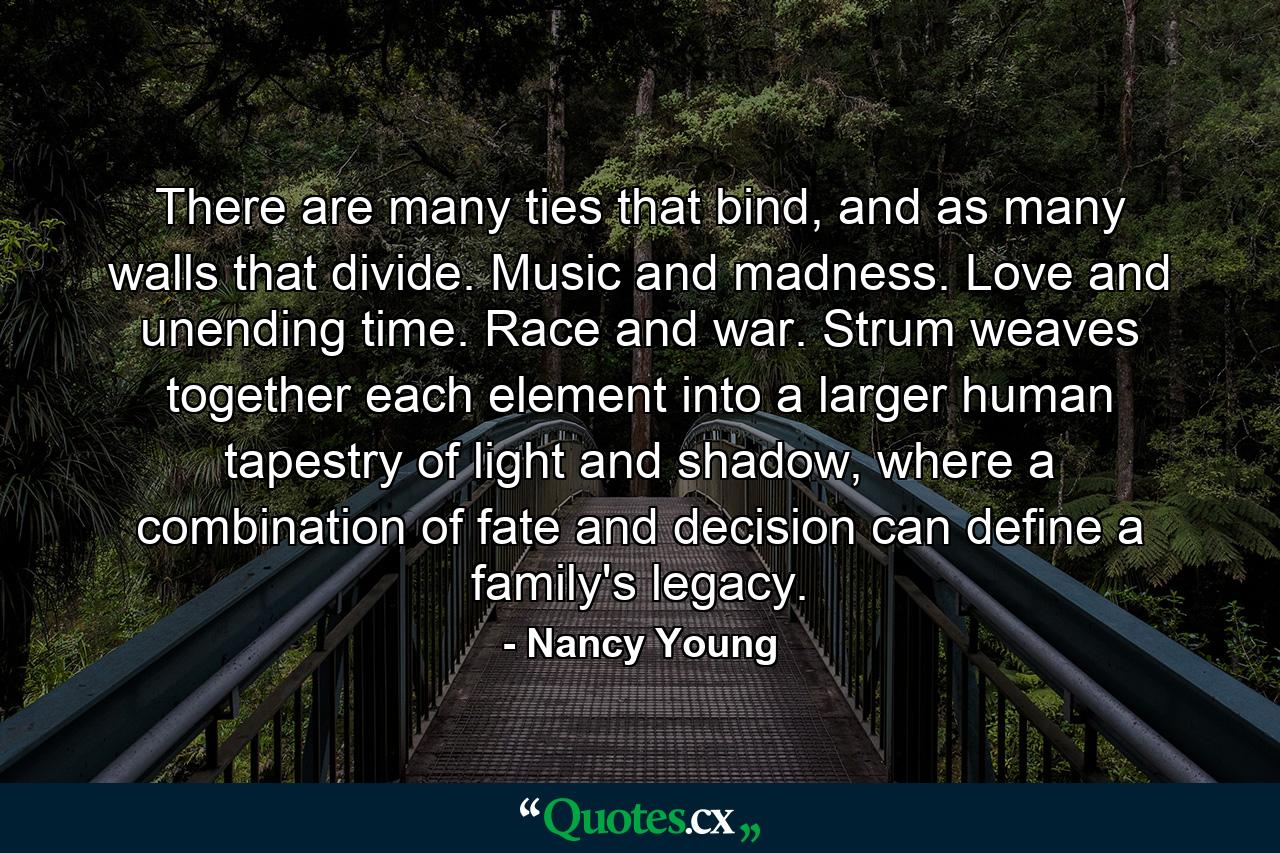 There are many ties that bind, and as many walls that divide. Music and madness. Love and unending time. Race and war. Strum weaves together each element into a larger human tapestry of light and shadow, where a combination of fate and decision can define a family's legacy. - Quote by Nancy Young