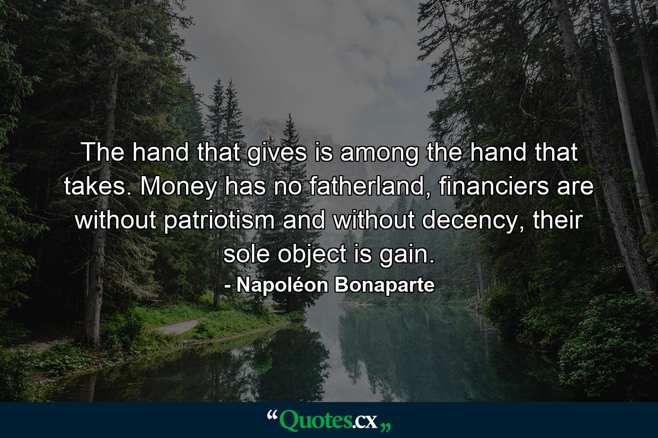 The hand that gives is among the hand that takes. Money has no fatherland, financiers are without patriotism and without decency, their sole object is gain. - Quote by Napoléon Bonaparte