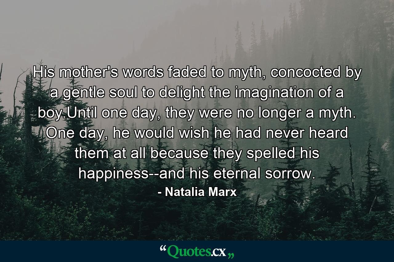 His mother's words faded to myth, concocted by a gentle soul to delight the imagination of a boy.Until one day, they were no longer a myth. One day, he would wish he had never heard them at all because they spelled his happiness--and his eternal sorrow. - Quote by Natalia Marx